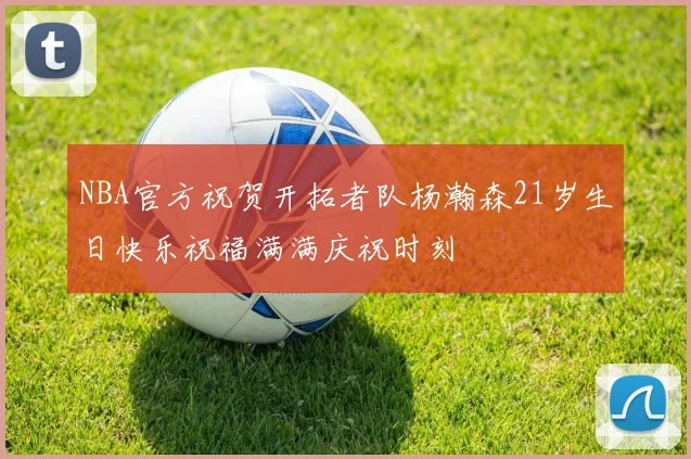 NBA官方祝贺开拓者队杨瀚森21岁生日快乐祝福满满庆祝时刻
