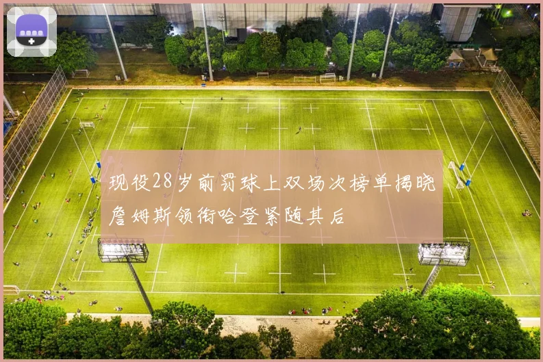 现役28岁前罚球上双场次榜单揭晓詹姆斯领衔哈登紧随其后