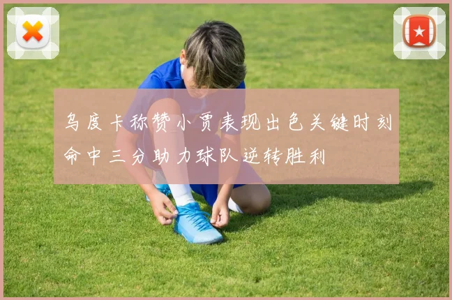 乌度卡称赞小贾表现出色关键时刻命中三分助力球队逆转胜利