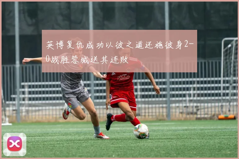 英博复仇成功以彼之道还施彼身2-0战胜蓉城送其连败