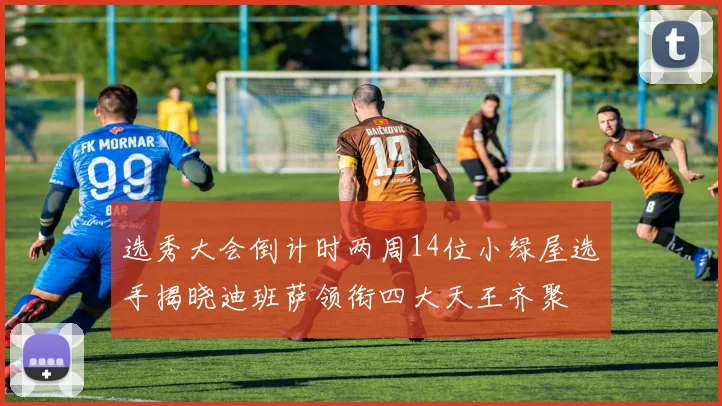选秀大会倒计时两周14位小绿屋选手揭晓迪班萨领衔四大天王齐聚