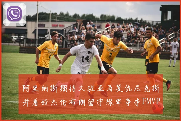 阿里纳斯期待文班亚马复仇尼克斯并看好杰伦布朗留守绿军争夺FMVP