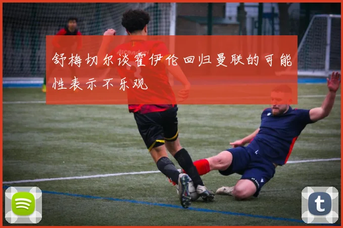 舒梅切尔谈霍伊伦回归曼联的可能性表示不乐观