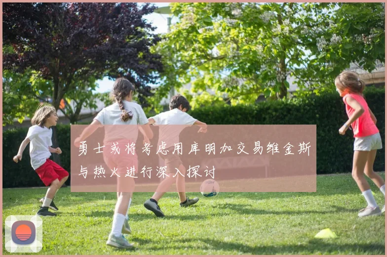 勇士或将考虑用库明加交易维金斯与热火进行深入探讨
