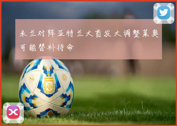 米兰对阵亚特兰大首发大调整莱奥可能替补待命