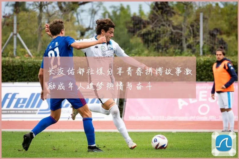长友佑都社媒分享青春拼搏故事激励成年人追梦热情与奋斗