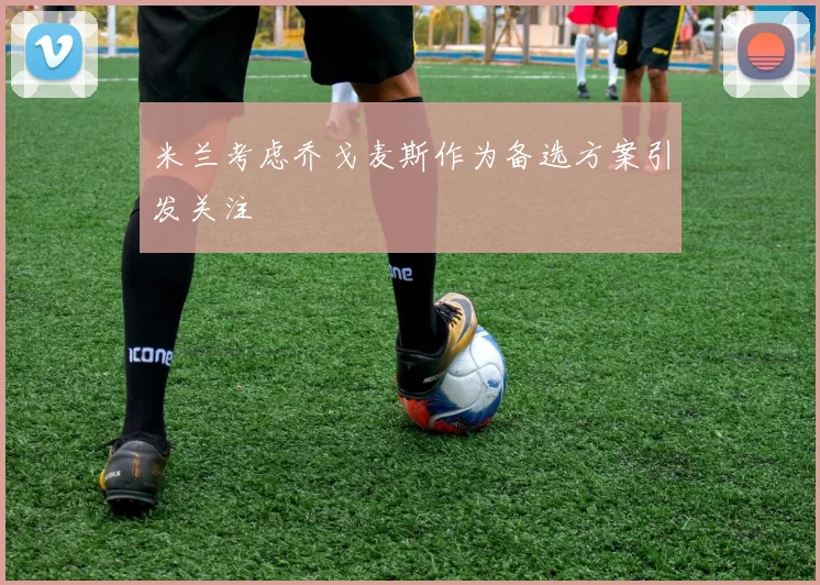 米兰考虑乔戈麦斯作为备选方案引发关注