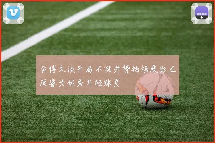 黄博文谈平局不满并赞扬杨展彭王庚睿为优秀年轻球员