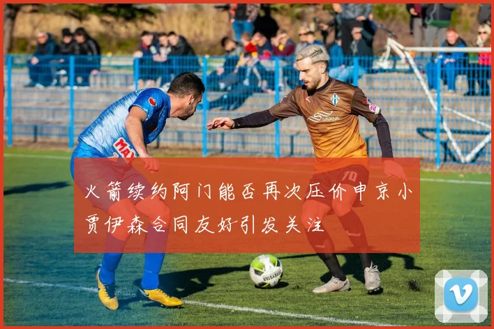 火箭续约阿门能否再次压价申京小贾伊森合同友好引发关注