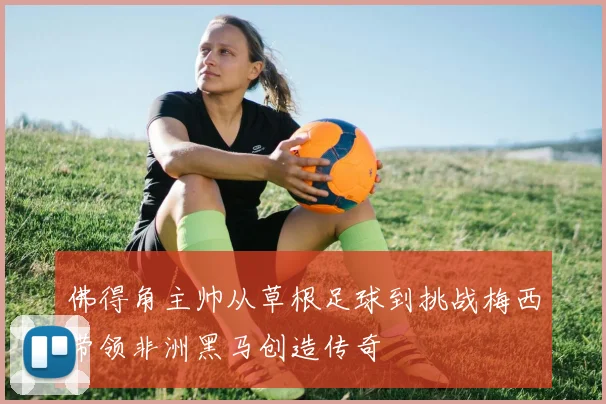 佛得角主帅从草根足球到挑战梅西带领非洲黑马创造传奇